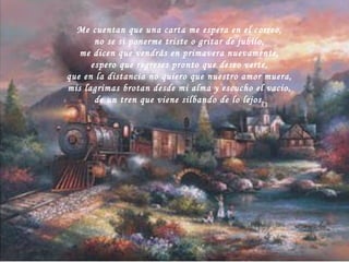 Me cuentan que una carta me espera en el correo, no se si ponerme triste o gritar de jubilo, me dicen que vendrás en primavera nuevamente, espero que regreses pronto que deseo verte, que en la distancia no quiero que nuestro amor muera, mis lagrimas brotan desde mi alma y escucho el vacio, de un tren que viene silbando de lo lejos. 