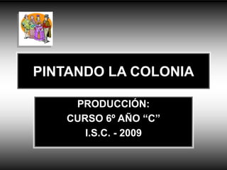 PINTANDO LA COLONIA
PRODUCCIÓN:
CURSO 6º AÑO “C”
I.S.C. - 2009
 