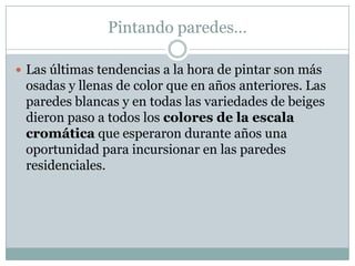 Pintando paredes…

 Las últimas tendencias a la hora de pintar son más
 osadas y llenas de color que en años anteriores. Las
 paredes blancas y en todas las variedades de beiges
 dieron paso a todos los colores de la escala
 cromática que esperaron durante años una
 oportunidad para incursionar en las paredes
 residenciales.
 