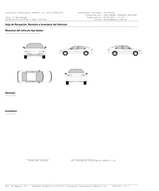 Innovacion Tecnologica PDAUTO, C.A. RIF.J299802204             Presupuesto Estimado: 2012052801
                                                                      Elaborado por: VICTOR CAPELUTO
Catia la Mar/Vargas                                                    Elaborado el: 28/05/2012 - 11:06
Teléfono:02123519330 / 0809 /3525592                                         Correo: ventsa@pdauto.com.ve
___________________________________________________________________________________________________________________

Hoja de Recepción, Revisión e Inventario del Vehículo
___________________________________________________________________________________________________________________

Muestras del vehículo tipo Sedan
______________________________




Revisión
_________




Inventario
_________




                 ____________________                     ____________________
                   Firma del cliente                     Por Innovacion Tecnologica PDAUTO, C.A.




___________________________________________________________________________________________________________________
Nro. de Página: 3/3    Derechos de Autor © 2010-2011 Innovación Tecnológica PDAuto, C.A.     Versión: 3.6.1
 