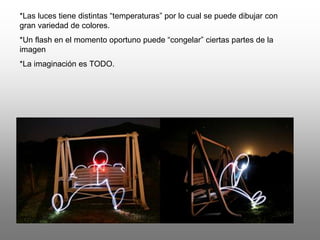 *Las luces tiene distintas “temperaturas” por lo cual se puede dibujar con
gran variedad de colores.
*Un flash en el momento oportuno puede “congelar” ciertas partes de la
imagen
*La imaginación es TODO.
 