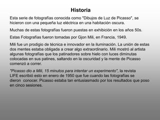 Historia
Esta serie de fotografías conocida como "Dibujos de Luz de Picasso", se
hicieron con una pequeña luz eléctrica en una habitación oscura.
Muchas de estas fotografías fueron puestas en exhibición en los años 50s.
Estas Fotografías fueron tomadas por Gjon Mili, en Francia, 1949.
Mili fue un prodigio de técnica e innovador en la iluminación. La unión de estas
dos mentes estaba obligada a crear algo extraordinario. Mili mostró al artista
algunas fotografías que los patinadores sobre hielo con luces diminutas
colocadas en sus patines, saltando en la oscuridad y la mente de Picasso
comenzó a correr.
"Picasso dio a Mili, 15 minutos para intentar un experimento", la revista
LIFE escribió esto en enero de 1950 que fue cuando las fotografías se
dieron conocer. Picasso estaba tan entusiasmado por los resultados que poso
en cinco sesiones.
 