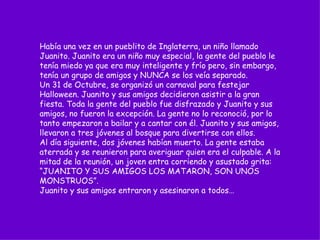 Había una vez en un pueblito de Inglaterra, un niño llamado Juanito. Juanito era un niño muy especial, la gente del pueblo le tenía miedo ya que era muy inteligente y frío pero, sin embargo, tenía un grupo de amigos y NUNCA se los veía separado. Un 31 de Octubre, se organizó un carnaval para festejar Halloween. Juanito y sus amigos decidieron asistir a la gran fiesta. Toda la gente del pueblo fue disfrazado y Juanito y sus amigos, no fueron la excepción. La gente no lo reconoció, por lo tanto empezaron a bailar y a cantar con él. Juanito y sus amigos, llevaron a tres jóvenes al bosque para divertirse con ellos. Al día siguiente, dos jóvenes habían muerto. La gente estaba aterrada y se reunieron para averiguar quien era el culpable. A la mitad de la reunión, un joven entra corriendo y asustado grita: “JUANITO Y SUS AMIGOS LOS MATARON, SON UNOS MONSTRUOS”.  Juanito y sus amigos entraron y asesinaron a todos…  