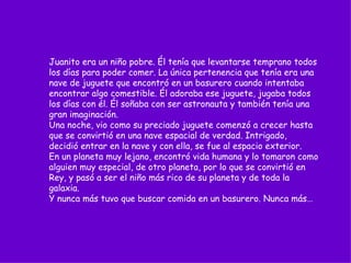 Juanito era un niño pobre. Él tenía que levantarse temprano todos los días para poder comer. La única pertenencia que tenía era una nave de juguete que encontró en un basurero cuando intentaba encontrar algo comestible. Él adoraba ese juguete, jugaba todos los días con él. Él soñaba con ser astronauta y también tenía una gran imaginación. Una noche, vio como su preciado juguete comenzó a crecer hasta que se convirtió en una nave espacial de verdad. Intrigado, decidió entrar en la nave y con ella, se fue al espacio exterior.  En un planeta muy lejano, encontró vida humana y lo tomaron como alguien muy especial, de otro planeta, por lo que se convirtió en Rey, y pasó a ser el niño más rico de su planeta y de toda la galaxia. Y nunca más tuvo que buscar comida en un basurero. Nunca más… 