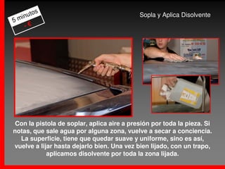 s
     uto                                    Sopla y Aplica Disolvente
5 min
    -€




 Con la pistola de soplar, aplica aire a presión por toda la pieza. Si
notas, que sale agua por alguna zona, vuelve a secar a conciencia.
  La superficie, tiene que quedar suave y uniforme, sino es así,
vuelve a lijar hasta dejarlo bien. Una vez bien lijado, con un trapo,
            aplicamos disolvente por toda la zona lijada.
 