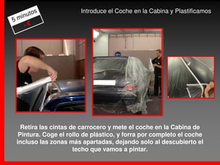 s              Introduce el Coche en la Cabina y Plastificamos
     uto
5 min
    -€




   Retira las cintas de carrocero y mete el coche en la Cabina de
  Pintura. Coge el rollo de plástico, y forra por completo el coche
 incluso las zonas más apartadas, dejando solo al descubierto el
                      techo que vamos a pintar.
 