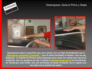 s                                 Desengrasa, Quita el Polvo y Sopla
     uto
5 min
    -€




 Desengrasa toda la superficie que vas a pintar con un trapo humedecido con el
“Detergente antiestático limpiador” ( que te habrá facilitado el Asesor, sino es así,
pídeselo). La Cabina de Pintura está preparada para secar los restos que hay en el
ambiente, pero te quedaría de lujo, si pasas la bayeta atrapa polvo (la encontrarás
en Tienda por solo 0.50€). Una vez terminado de pasar la bayeta, da un repaso una
                         vez más con la pistola de soplar.
 