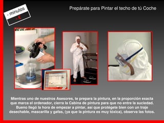 os                           Prepárate para Pintar el techo de tú Coche
  inut
-m
    -€




 Mientras uno de nuestros Asesores, te prepara la pintura, en la proporción exacta
 que marca el ordenador, cierra la Cabina de pintura para que no entre la suciedad.
    Bueno llegó la hora de empezar a pintar, así que protégete bien con un traje
desechable, mascarilla y gafas, (ya que la pintura es muy tóxica), observa las fotos.
 