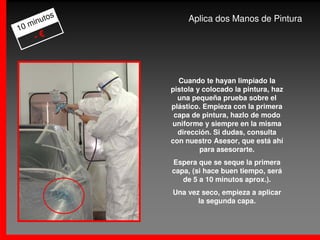 os
     m inut           Aplica dos Manos de Pintura
10
       -€



                   Cuando te hayan limpiado la
                 pistola y colocado la pintura, haz
                   una pequeña prueba sobre el
                 plástico. Empieza con la primera
                  capa de pintura, hazlo de modo
                 uniforme y siempre en la misma
                   dirección. Si dudas, consulta
                 con nuestro Asesor, que está ahí
                          para asesorarte.
                 Espera que se seque la primera
                 capa, (si hace buen tiempo, será
                    de 5 a 10 minutos aprox.).
                 Una vez seco, empieza a aplicar
                        la segunda capa.
 