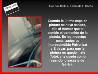 os
     m inut      Haz que Brille el Techo de tu Coche
10
       -€


                 Cuando la última capa de
                  pintura se haya secado,
                    dile al Asesor que te
                 cambie el contenido de la
                  pistola. En los modelos
                       metalizados es
                 imprescindible Pulverizar
                   y Enlacar, para que la
                   pintura no quede mate
                  (foto), y te quede como
                   cuando lo sacaste de
                            fábrica.
 