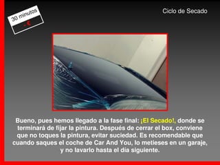 os                                    Ciclo de Secado
     m inut
30
       -€




 Bueno, pues hemos llegado a la fase final: ¡El Secado!, donde se
 terminará de fijar la pintura. Después de cerrar el box, conviene
 que no toques la pintura, evitar suciedad. Es recomendable que
cuando saques el coche de Car And You, lo metieses en un garaje,
                y no lavarlo hasta el día siguiente.
 