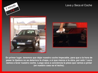 to                                                  Lava y Seca el Coche
  inu
1m
   1€




En primer lugar, tenemos que dejar nuestro coche impecable, para que a la hora de
pasar la lijadora no se deteriore la chapa, a si que manos a la obra, por solo 1 euro
vamos a lavar nuestro coche. Luego seca a conciencia la pieza que vamos a pintar
                            (en nuestro caso es el techo).
 