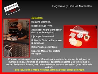 s
     uto                                     Regístrate y Pide los Materiales
2 min
       €
   *10

                        Materiales:
                        Máquina Eléctrica.
                        Discos de Lija P400.
                        Adaptador negro (para poner
                        discos en la máquina).
                        Lija superfina manual.
                        Rollos de Cinta de Carrocero
                        (2 tamaños).
                        Rollo Plástico encintado.
                        Esponja, Mascarilla, pistola
                        de soplar….

  Primero, tendrás que pasar por Control, para registrarte, una vez te asignen tu
  número de box, entramos en Superficie, buscamos nuestro Box y metemos el
coche. Pedimos al Asesor, todo el material que vamos a necesitar, (mira la lista de
                                      arriba).
       * Los 10€, es de la media hora que vamos a utilizar el Box de Chapa.
 