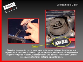 s
     uto                                                   Verificamos el Color
2 min
    -€




                              Código

  El código de color del coche suele estar en la torreta del amortiguador, en una
pegatina en el capó o en la puerta. Coge del expositor, la cartulina correspondiente
 según el código de tu coche, y compara cada una de ellas, con el techo ( ten en
                  cuenta, que el color de tu techo a perdido tono).
 