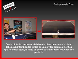 s                                       Protegemos la Zona
     uto
5 min
    -€




 Con la cinta de carrocero, aísla bien la pieza que vamos a pintar,
 debes cubrir también las juntas de unión y los cristales. Verifica,
que no queda agua, ni resto de polvo, para que así el resultado sea
                             perfecto.
 