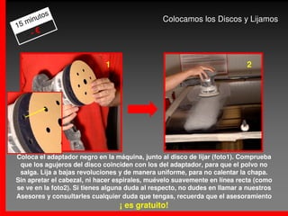 os
     m inut                                     Colocamos los Discos y Lijamos
15
       -€


                             1                                             2




Coloca el adaptador negro en la máquina, junto al disco de lijar (foto1). Comprueba
 que los agujeros del disco coinciden con los del adaptador, para que el polvo no
 salga. Lija a bajas revoluciones y de manera uniforme, para no calentar la chapa.
Sin apretar el cabezal, ni hacer espirales, muévelo suavemente en línea recta (como
se ve en la foto2). Si tienes alguna duda al respecto, no dudes en llamar a nuestros
Asesores y consultarles cualquier duda que tengas, recuerda que el asesoramiento
                                  ¡ es gratuito!
 
