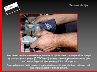 .                                                         Termina de lijar
5 min
    - €




Para que el resultado sea de nota, termina de lijar la pieza con un papel de lija que
 te facilitarán en la tienda (0,75€/unid) ya que la broca, por muy estrecha que
                sea no va a llegar a todos los resquicios del soporte.
Cuando termines, frota con un poquito de disolvente para eliminar cualquier resto
                      que impida absorber bien la pintura.
 