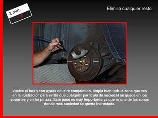 .                                                   Elimina cualquier resto
2 min
    - €




 Vuelve al box y con ayuda del aire comprimido, limpia bien toda la zona que ves
 en la ilustración para evitar que cualquier partícula de suciedad se quede en los
soportes y en las pinzas. Este paso es muy importante ya que es una de las zonas
                     donde más suciedad se queda incrustada.
 
