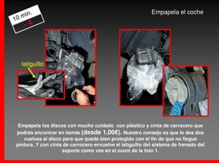 .                                                    Empapela el coche
   min
10
    - €




   latiguillo




  Empapela los discos con mucho cuidado con plástico y cinta de carrocero que
 podrás encontrar en tienda (desde 1,00€). Nuestro consejo es que le des dos
    vuelvas al disco para que quede bien protegido con el fin de que no llegue
 pintura. Y con cinta de carrocero envuelve el latiguillo del sistema de frenado del
                     soporte como ves en el zoom de la foto 1.
 