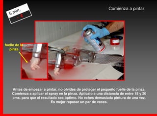 .                                                      Comienza a pintar
   5 min
       - €




fuelle de la
   pinza




    Antes de empezar a pintar, no olvides de proteger el pequeño fuelle de la pinza.
    Comienza a aplicar el spray en la pinza. Aplícalo a una distancia de entre 15 y 20
    cms. para que el resultado sea óptimo. No eches demasiada pintura de una vez.
                           Es mejor repasar un par de veces.
 