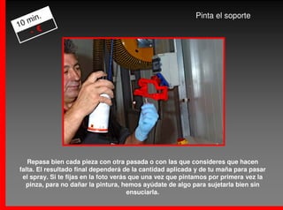 .                                                   Pinta el soporte
   min
10
    - €




   Repasa bien cada pieza con otra pasada o con las que consideres que hacen
falta. El resultado final dependerá de la cantidad aplicada y de tu maña para pasar
 el spray. Si te fijas en la foto verás que una vez que pintamos por primera vez la
  pinza, para no dañar la pintura, hemos ayúdate de algo para sujetarla bien sin
                                       ensuciarla.
 