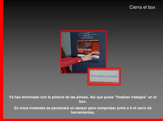 Cierra el box




Ya has terminado con la pintura de las pinzas. Así que pulsa “finalizar trabajos” en el
                                        box.
  En unos instantes se personará un asesor para comprobar junto a ti el carro de
                                 herramientas.
 