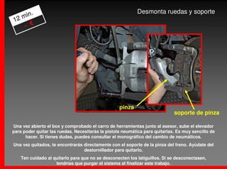 .                                                   Desmonta ruedas y soporte
   min
12
    - €




                                                   pinza
                                                                             soporte de pinza

Una vez abierto el box y comprobado el carro de herramientas junto al asesor, sube el elevador
para poder quitar las ruedas. Necesitarás la pistola neumática para quitarlas. Es muy sencillo de
      hacer. Si tienes dudas, puedes consultar el monográfico del cambio de neumáticos.
Una vez quitados, te encontrarás directamente con el soporte de la pinza del freno. Ayúdate del
                                 destornillador para quitarlo.
    Ten cuidado al quitarlo para que no se desconecten los latiguillos. Si se desconectasen,
                    tendrías que purgar el sistema al finalizar este trabajo.
 