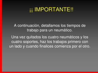 ¡¡ IMPORTANTE!!

  A continuación, detallamos los tiempos de
          trabajo para un neumático.
 Una vez quitados los cuatro neumáticos y los
 cuatro soportes, haz los trabajos primero con
un lado y cuando finalices comienza por el otro.
 