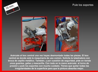 .                                                      Pule los soportes
   min
10
    - €




   Acércate al box central una vez hayas desmontado todas las piezas. El box
  central es donde está la maquinaria de uso común. Solicita la taladradora con
 broca de cepillo metálico. También, y por cuestión de seguridad, pide en tienda
   unos guantes, gafas y mascarilla. Con todo en la mano acércate al torno de
   presión y pule los soportes con mucho cuidado. Tienes que quitar todas las
        irregularidades de la superficie para que la pintura absorba mejor.
 