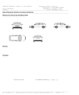 INNOVACION TECNOLOGICA PDAUTO, C.A. RIF.J299802204 Presupuesto Estimado: 2012123110
Elaborado por: VICTOR SAMUEL CAPELUTO
Catia La Mar/Vargas Elaborado el: 31/12/2012 - 00:00
Teléfono: Correo: ventas@pdauto.com.ve___________________________________________________________________________________________________________________
Hoja de Recepción, Revisión e Inventario del Vehículo___________________________________________________________________________________________________________________
Muestras del vehículo tipo HatchBack Sedan
________________________________________
Revisión
_________
Inventario
_________
____________________ ____________________
Firma del cliente Por INNOVACION TECNOLOGICA PDAUTO, C.A.
___________________________________________________________________________________________________________________
Nro. de Página: 3/3 Derechos de Autor © 2010-2011 Innovación Tecnológica PDAuto, C.A. Versión: 3.7.0
 