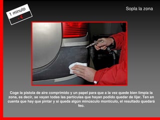 to                                                            Sopla la zona
   inu
 1m
    -€




 Coge la pistola de aire comprimido y un papel para que a la vez quede bien limpia la
zona, es decir, se vayan todas las partículas que hayan podido quedar de lijar. Ten en
cuenta que hay que pintar y si queda algún minúsculo montículo, el resultado quedará
                                          feo.
 