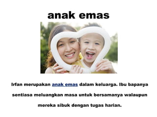 anak emas
Irfan merupakan anak emas dalam keluarga. Ibu bapanya
sentiasa meluangkan masa untuk bersamanya walaupun
mereka sibuk dengan tugas harian.
 
