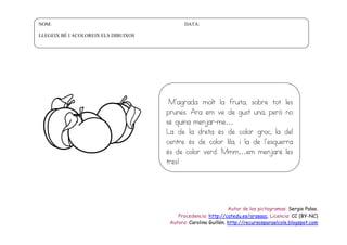 NOM:

DATA:

LLEGEIX BÉ I ACOLOREIX ELS DIBUIXOS

M’agrada molt la fruita, sobre tot les
prunes. Ara em ve de gust una, però no
sé quina menjar-me…
La de la dreta és de color groc, la del
centre és de color lila, i la de l’esquerra
és de color verd. Mmm…em menjaré les
tres!

Autor de los pictogramas: Sergio Palao.
Procedencia: http://catedu.es/arasaac. Licencia: CC (BY-NC)
Autora: Carolina Guillén. http://recursosparaelcole.blogspot.com

 