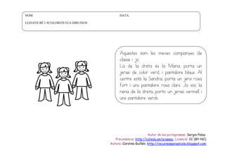 NOM:

DATA:

LLEGEIX BÉ I ACOLOREIX ELS DIBUIXOS

Aquestes som les meves companyes de
classe i jo:
La de la dreta és la Maria, porta un
jersei de color verd, i pantalons blaus. Al
centre està la Sandra, porta un jersi rosa
fort i uns pantalons rosa clars. Jo sóc la
nena de la dreta, porto un jersei vermell i
uns pantalons verds.

Autor de los pictogramas: Sergio Palao.
Procedencia: http://catedu.es/arasaac. Licencia: CC (BY-NC)
Autora: Carolina Guillén. http://recursosparaelcole.blogspot.com

 