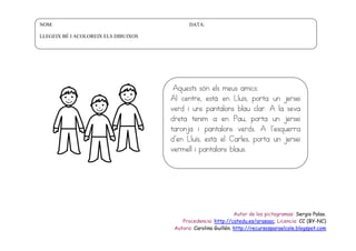 NOM:

DATA:

LLEGEIX BÉ I ACOLOREIX ELS DIBUIXOS

Aquests són els meus amics:
Al centre, està en Lluís, porta un jersei
verd i uns pantalons blau clar. A la seva
dreta tenim a en Pau, porta un jersei
taronja i pantalons verds. A l’esquerra
d’en Lluís, està el Carles, porta un jersei
vermell i pantalons blaus.

Autor de los pictogramas: Sergio Palao.
Procedencia: http://catedu.es/arasaac. Licencia: CC (BY-NC)
Autora: Carolina Guillén. http://recursosparaelcole.blogspot.com

 