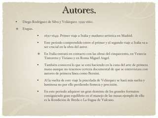 Autores. Diego Rodríguez de Silva y Velázquez. 1599-1660. Etapas. 1630-1649. Primer viaje a Italia y madurez artística en Madrid. Este periodo comprendido entre el primer y el segundo viaje a Italia va a ser crucial en la obra del autor. En Italia entrará en contacto con las obras del cinquecento, en Venecia Tintoreto y Tiziano y en Roma Miguel Angel. También conocerá lo que se está haciendo en la cuna del arte de primera mano aunque no tenemos certeza documental de que se entrevistara con autores de primera línea como Bernini. Al la vuelta de este viaje la pincelada de Velázquez se hará más suelta y luminosa no por ello perdiendo firmeza y precisión. En este periodo adquiere un gran dominio de los grandes formatos consiguiendo gran equilibrio en el manejo de las masas ejemplo de ello es la Rendición de Breda o La fragua de Vulcano. 