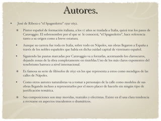 Autores. José de Ribera o “el Spagnoletto” 1591-1652. Pintor español de formación italiana, a los 17 años se traslada a Italia, quizá tras los pasos de Caravaggio. El sobrenombre por el que se  le conocerá, “el Spagnoletto”, hace referencia tanto a su origen como a breve estatura. Aunque su carrera fue toda en Italia, sobre todo en Nápoles, sus obras llegaron a España a través de los nobles españoles que había en dicha cuidad capital de virreinato español.  Siguiendo las pautas marcadas por Caravaggio va a forzarlas, acentuando los claroscuros, dejando zonas de la obra completamente en tinieblas.Uno de los más claros exponentes del tenebrismo barroco a nivel internacional. Es famosa su serie de filósofos de 1630 en los que representa a estos como mendigos de las calles de Nápoles. Como otros autores naturalistas va a tomar a personajes de la calle como modelos de sus obras llegando incluso a representarlos por el mero placer de hacerlo sin ningún tipo de justificación temática. Sus composiciones son muy movidas, teatrales y efectistas. Existe en él una clara tendencia a recrearse en aspectos truculentos o dramáticos. 