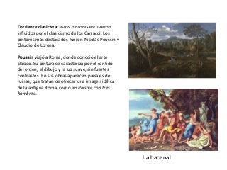 Corriente clasicista: estos pintores estuvieron
influidos por el clasicismo de los Carracci. Los
pintores más destacados fueron Nicolás Poussin y
Claudio de Lorena.
Poussin viajó a Roma, donde conoció el arte
clásico. Su pintura se caracteriza por el sentido
del orden, el dibujo y la luz suave, sin fuertes
contrastes. En sus obras aparecen paisajes de
ruinas, que tratan de ofrecer una imagen idílica
de la antigua Roma, como en Paisaje con tres
hombres.
La bacanal
 
