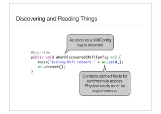 Discovering and Reading Things


                       As soon as a WiﬁConﬁg
                           tag is detected
     @Override
     public void whenDiscovered(WifiConfig wc) {
        toast("Joining Wifi network " + wc.ssid_);
     	 wc.connect();
     }
                              Contains cached ﬁelds for
                                synchronous access.
                               Physical reads must be
                                   asynchronous.
 