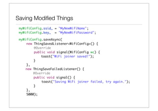 Saving Modiﬁed Things
 myWifiConfig.ssid_ = "MyNewWifiName";
 myWifiConfig.key_ = "MyNewWifiPassword";

 myWifiConfig.saveAsync(
     new ThingSavedListener<WifiConfig>() {
         @Override
         public void signal(WifiConfig wc) {
 	 	 	       toast("WiFi joiner saved!");
 	 	 	 }
     },
 	   new ThingSaveFailedListener() {
 	       @Override
 	 	 	 public void signal() {
             toast("Saving WiFi joiner failed, try again.");
 	 	 	 }
     },
     5000);
 