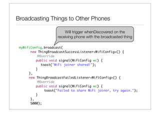 Broadcasting Things to Other Phones

                         Will trigger whenDiscovered on the
                     receiving phone with the broadcasted thing

 myWifiConfig.broadcast(
       new ThingBroadcastSuccessListener<WifiConfig>() {
 	         @Override
 	 	 	    public void signal(WifiConfig wc) {
 	 	 	 	     toast("WiFi joiner shared!");
 	 	 	    }
 	 	 },
 	 	 new ThingBroadcastFailedListener<WifiConfig>() {
 	         @Override
 	 	 	    public void signal(WifiConfig wc) {
 	 	           toast("Failed to share WiFi joiner, try again.");
 	 	 	    }
       },
       5000);
 