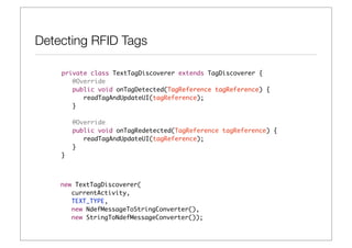 Detecting RFID Tags

    private class TextTagDiscoverer extends TagDiscoverer {	 	
    	 @Override
    	 public void onTagDetected(TagReference tagReference) {
    	 	 readTagAndUpdateUI(tagReference);
    	 }
    	 	
    	 @Override
    	 public void onTagRedetected(TagReference tagReference) {
    	 	 readTagAndUpdateUI(tagReference);
    	 }
    }



    new TextTagDiscoverer(
       currentActivity,
       TEXT_TYPE,
       new NdefMessageToStringConverter(),
       new StringToNdefMessageConverter());
 