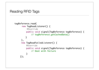 Reading RFID Tags


  tagReference.read(
        new TagReadListener() {
             @Override
  	         public void signal(TagReference tagReference) {
  	             // tagReference.getCachedData()
  	 	      }
  	    },
  	    new TagReadFailedListener() {
  	         @Override
  	         public void signal(TagReference tagReference) {
  	             // Deal with failure
  	         }
  	   });
 