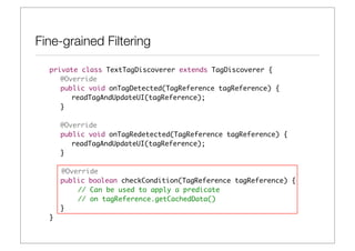 Fine-grained Filtering

  private class TextTagDiscoverer extends TagDiscoverer {	 	
  	 @Override
  	 public void onTagDetected(TagReference tagReference) {
  	 	 readTagAndUpdateUI(tagReference);
  	 }
  	 	
  	 @Override
  	 public void onTagRedetected(TagReference tagReference) {
  	 	 readTagAndUpdateUI(tagReference);
  	 }

      @Override
  	   public boolean checkCondition(TagReference tagReference) {
          // Can be used to apply a predicate
          // on tagReference.getCachedData()
  	   }
  }
 