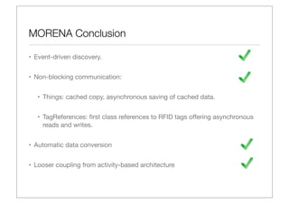 MORENA Conclusion

• Event-driven discovery.


• Non-blocking communication:


  • Things: cached copy, asynchronous saving of cached data.


  • TagReferences: ﬁrst class references to RFID tags oﬀering asynchronous
    reads and writes.


• Automatic data conversion


• Looser coupling from activity-based architecture
 