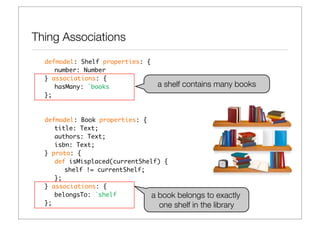 Thing Associations
  defmodel: Shelf properties: {
  	 number: Number
  } associations: {
  	 hasMany: `books               a shelf contains many books
  };



  defmodel: Book properties: {
  	 title: Text;
  	 authors: Text;
  	 isbn: Text;
  } proto: {
  	 def isMisplaced(currentShelf) {
  	 	 shelf != currentShelf;
  	 };
  } associations: {
     belongsTo: `shelf         a book belongs to exactly
  };                             one shelf in the library
 