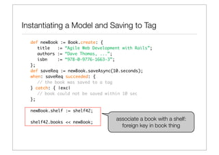 Instantiating a Model and Saving to Tag
  def newBook := Book.create: {
     title   := “Agile Web Development with Rails”;
     authors := “Dave Thomas, ...”;
     isbn    := “978-0-9776-1663-3”;
  };
  def saveReq := newBook.saveAsync(10.seconds);
  when: saveReq succeeded: {
     // the book was saved to a tag
  } catch: { |exc|
     // book could not be saved within 10 sec
  };

  newBook.shelf := shelf42;

                                    associate a book with a shelf:
  shelf42.books << newBook;
                                      foreign key in book thing
 