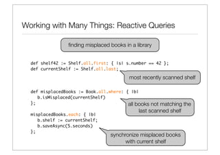 Working with Many Things: Reactive Queries

                 ﬁnding misplaced books in a library


  def shelf42 := Shelf.all.first: { |s| s.number == 42 };
  def currentShelf := Shelf.all.last;

                                          most recently scanned shelf

  def misplacedBooks := Book.all.where: { |b|
     b.isMisplaced(currentShelf)
  };                                     all books  not matching the
                                              last scanned shelf
  misplacedBooks.each: { |b|
     b.shelf := currentShelf;
     b.saveAsync(5.seconds)
  };
                                  synchronize misplaced books
                                        with current shelf
 