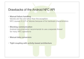 Drawbacks of the Android NFC API

• Manual failure handling
  failures are the rule rather than the exception:
  NFC causes A LOT of failures because of its hardware characteristics


• Blocking communication
  Android documentation recommends to use a separate thread
  for many NFC operations


• Manual data conversion


• Tight coupling with activity-based architecture
 
