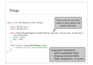 Things

                                                      From now on, we don’t
public class WifiConfig extends Thing {               have to worry about the
	   public String ssid_;
                                                         activity anymore.
	   public String key_;

	   public WifiConfig(ThingActivity<WifiConfig> activity, String ssid, String key) {
	   	 super(activity);
	   	 ssid_ = ssid;
	   	 key_ = key;
	   }
	
	   public boolean connect(WifiManager wm) {
    	 // Connect to ssid_ with password key_	
	   };
                                                Supported serialization:
}
                                                 - JSON-serializable ﬁelds.
                                                 - Skipping transient ﬁelds.
                                                 - Deep serialization, no cycles.
 